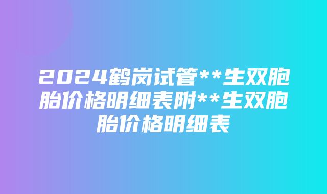 2024鹤岗试管**生双胞胎价格明细表附**生双胞胎价格明细表