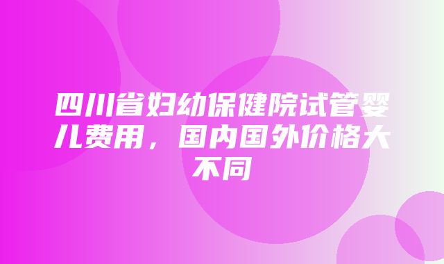 四川省妇幼保健院试管婴儿费用，国内国外价格大不同