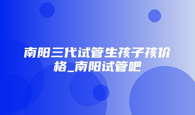 南阳三代试管生孩子孩价格_南阳试管吧