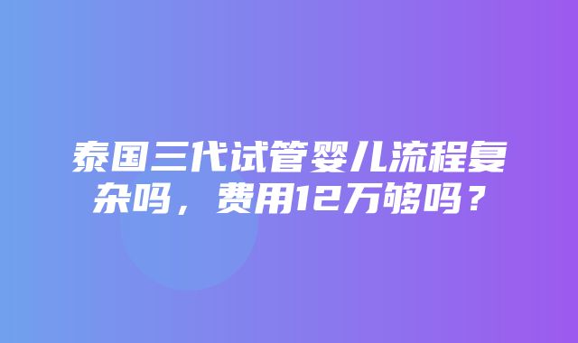 泰国三代试管婴儿流程复杂吗，费用12万够吗？