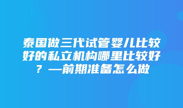 泰国做三代试管婴儿比较好的私立机构哪里比较好？—前期准备怎么做