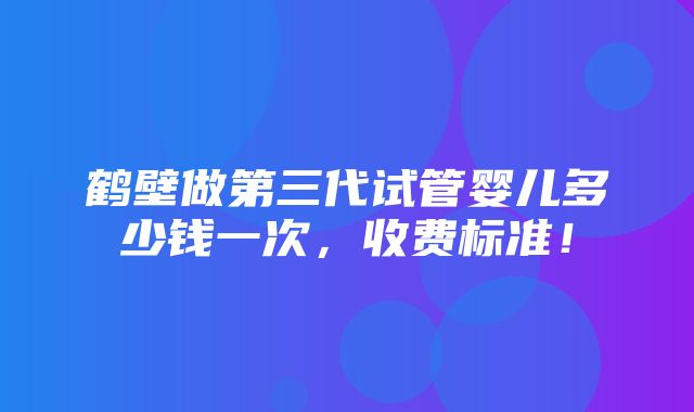 鹤壁做第三代试管婴儿多少钱一次，收费标准！