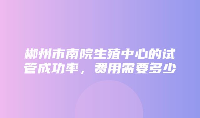 郴州市南院生殖中心的试管成功率，费用需要多少