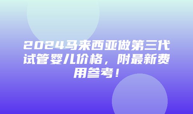 2024马来西亚做第三代试管婴儿价格，附最新费用参考！