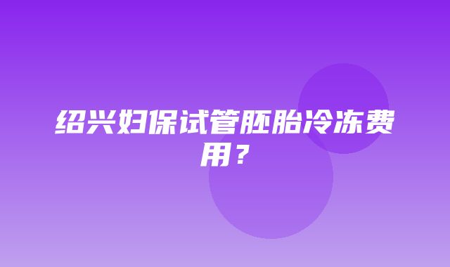 绍兴妇保试管胚胎冷冻费用？