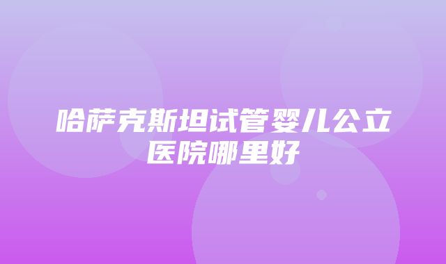 哈萨克斯坦试管婴儿公立医院哪里好