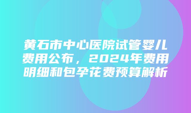 黄石市中心医院试管婴儿费用公布，2024年费用明细和包孕花费预算解析