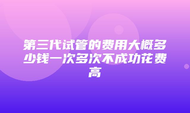 第三代试管的费用大概多少钱一次多次不成功花费高