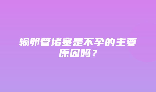 输卵管堵塞是不孕的主要原因吗？