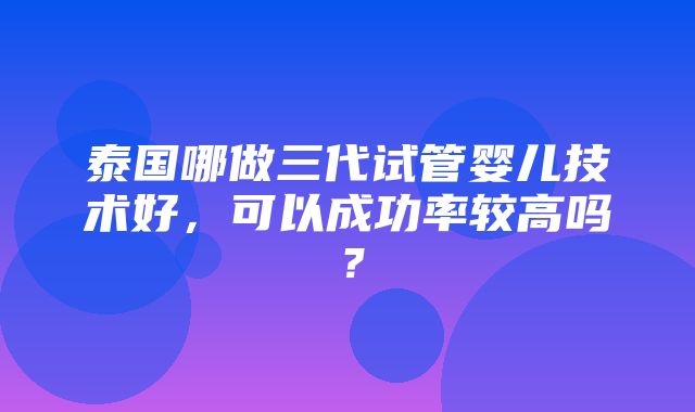 泰国哪做三代试管婴儿技术好，可以成功率较高吗？