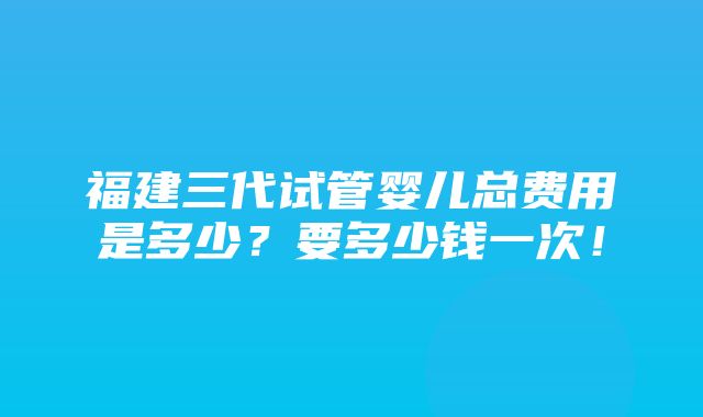 福建三代试管婴儿总费用是多少？要多少钱一次！