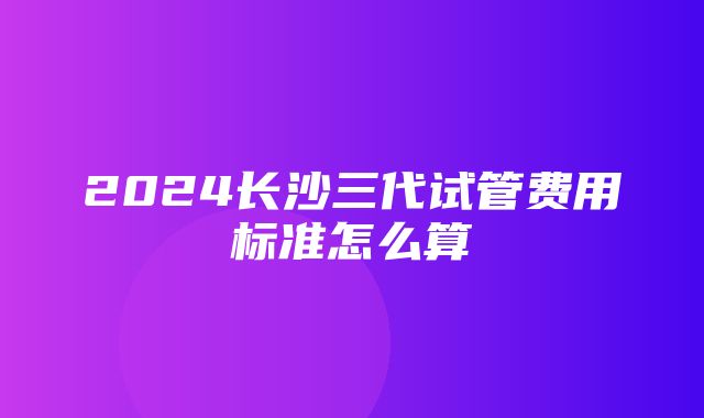 2024长沙三代试管费用标准怎么算