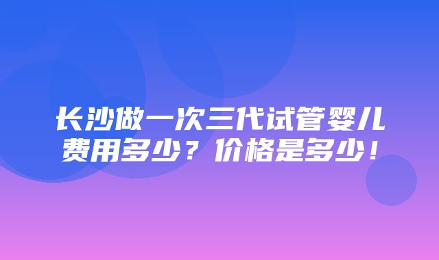 长沙做一次三代试管婴儿费用多少？价格是多少！