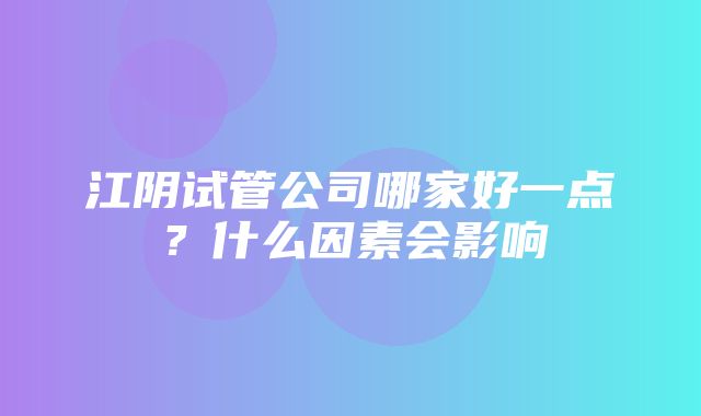 江阴试管公司哪家好一点？什么因素会影响