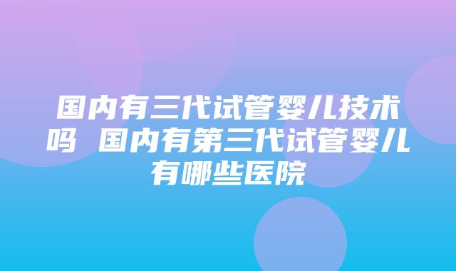 国内有三代试管婴儿技术吗 国内有第三代试管婴儿有哪些医院