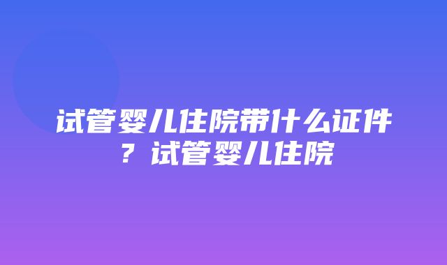 试管婴儿住院带什么证件？试管婴儿住院