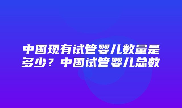 中国现有试管婴儿数量是多少？中国试管婴儿总数