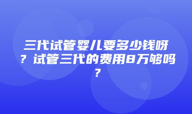 三代试管婴儿要多少钱呀？试管三代的费用8万够吗？