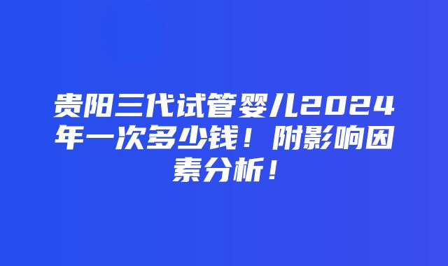 贵阳三代试管婴儿2024年一次多少钱！附影响因素分析！