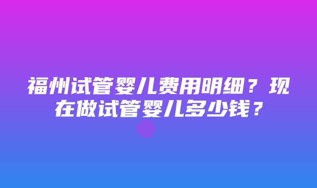 福州试管婴儿费用明细？现在做试管婴儿多少钱？