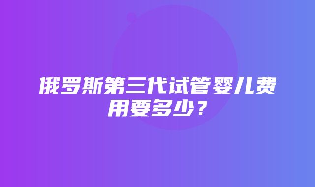 俄罗斯第三代试管婴儿费用要多少？