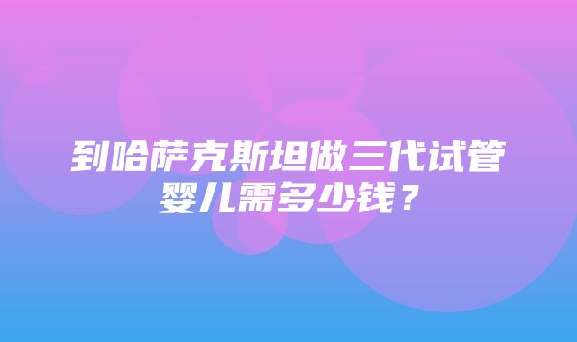 到哈萨克斯坦做三代试管婴儿需多少钱？