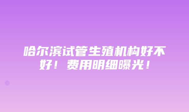 哈尔滨试管生殖机构好不好！费用明细曝光！