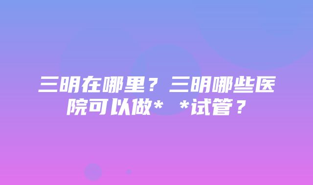 三明在哪里？三明哪些医院可以做* *试管？