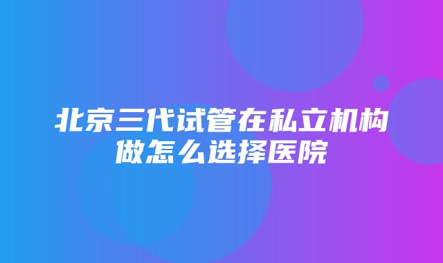 北京三代试管在私立机构做怎么选择医院