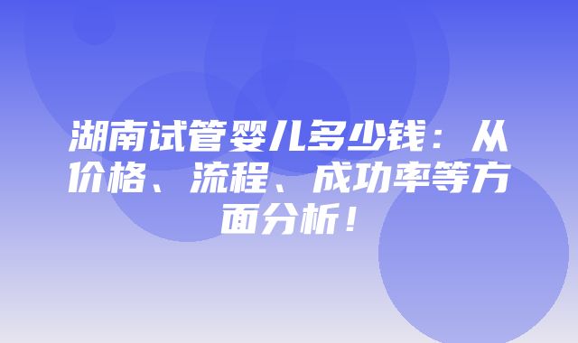 湖南试管婴儿多少钱：从价格、流程、成功率等方面分析！