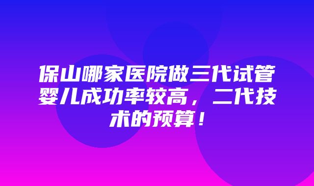 保山哪家医院做三代试管婴儿成功率较高，二代技术的预算！