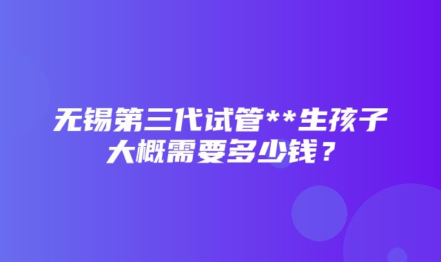 无锡第三代试管**生孩子大概需要多少钱？