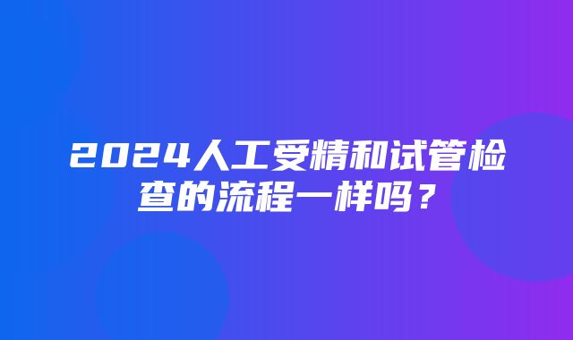 2024人工受精和试管检查的流程一样吗？