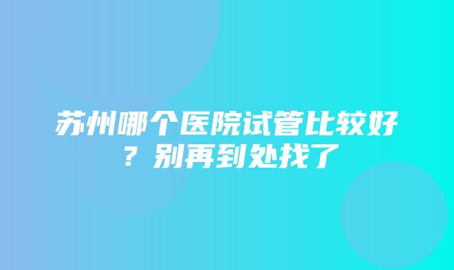 苏州哪个医院试管比较好？别再到处找了