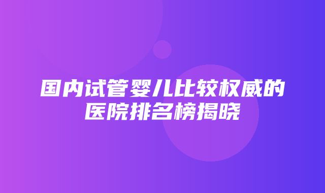 国内试管婴儿比较权威的医院排名榜揭晓