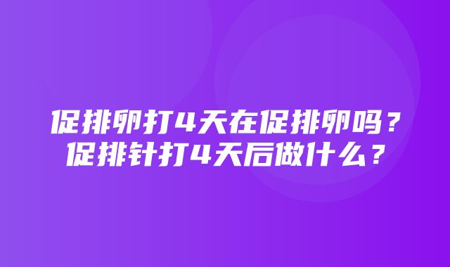 促排卵打4天在促排卵吗？促排针打4天后做什么？