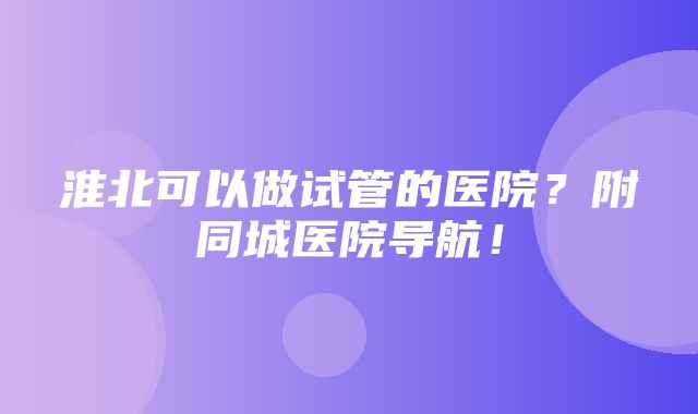 淮北可以做试管的医院？附同城医院导航！