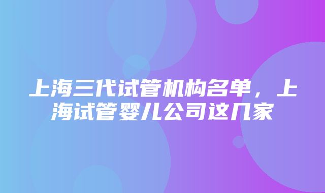 上海三代试管机构名单，上海试管婴儿公司这几家