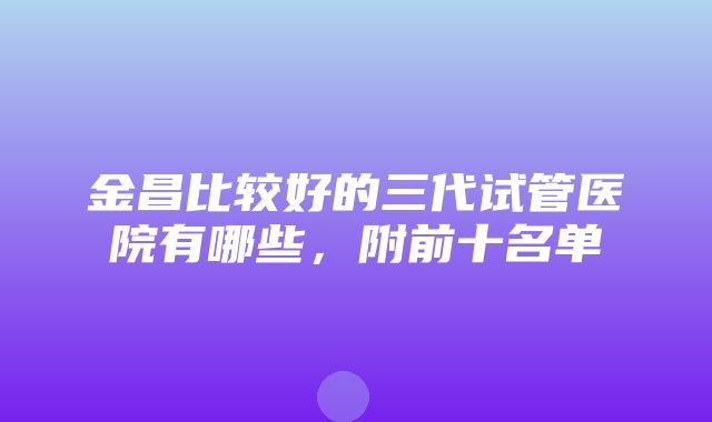 金昌比较好的三代试管医院有哪些，附前十名单