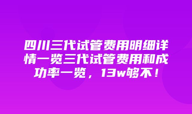 四川三代试管费用明细详情一览三代试管费用和成功率一览，13w够不！