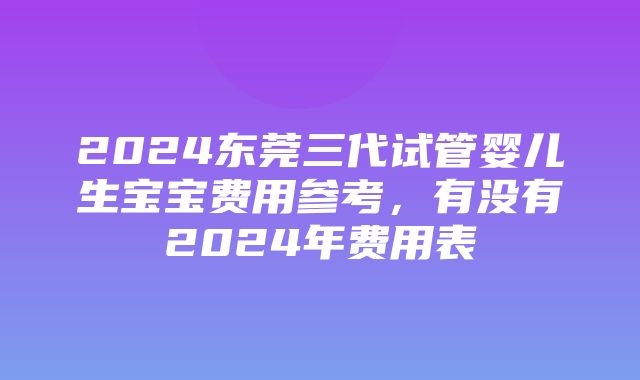 2024东莞三代试管婴儿生宝宝费用参考，有没有2024年费用表