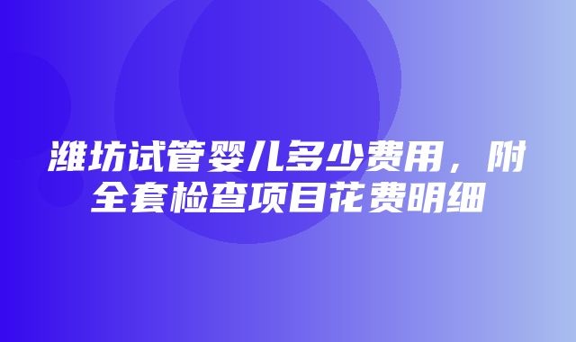 潍坊试管婴儿多少费用，附全套检查项目花费明细