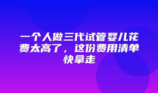 一个人做三代试管婴儿花费太高了，这份费用清单快拿走