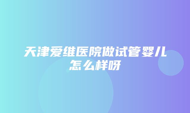 天津爱维医院做试管婴儿怎么样呀