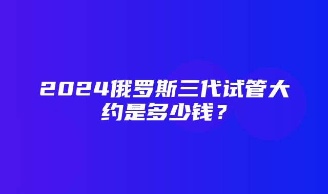 2024俄罗斯三代试管大约是多少钱？