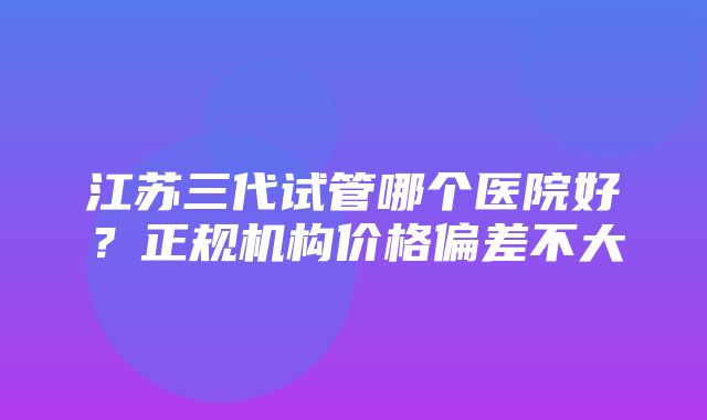 江苏三代试管哪个医院好？正规机构价格偏差不大