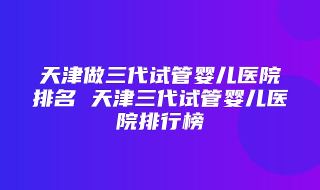 天津做三代试管婴儿医院排名 天津三代试管婴儿医院排行榜