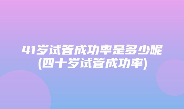 41岁试管成功率是多少呢(四十岁试管成功率)