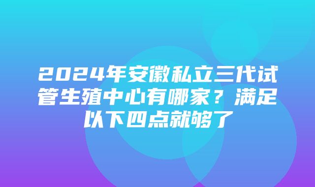 2024年安徽私立三代试管生殖中心有哪家？满足以下四点就够了