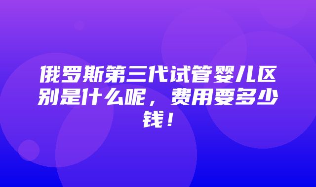 俄罗斯第三代试管婴儿区别是什么呢，费用要多少钱！